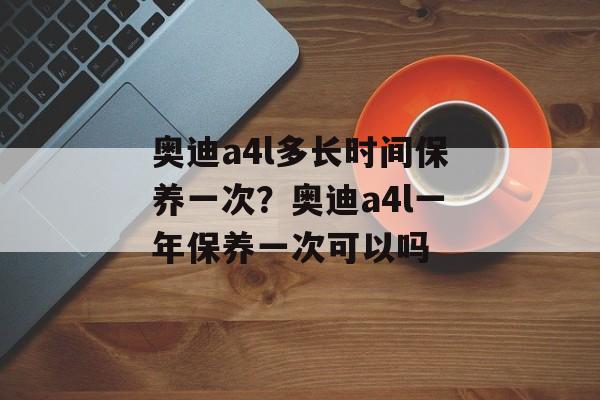 奥迪a4l多长时间保养一次？奥迪a4l一年保养一次可以吗-第1张图片-