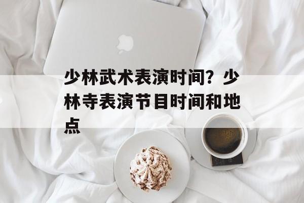 少林武术表演时间？少林寺表演节目时间和地点-第1张图片-