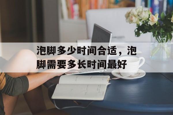 泡脚多少时间合适，泡脚需要多长时间最好-第1张图片-
