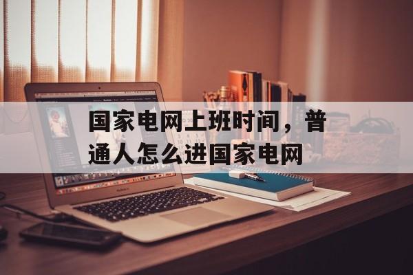 国家电网上班时间，普通人怎么进国家电网-第1张图片-