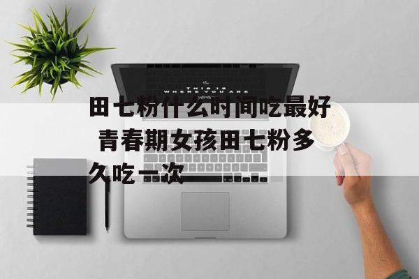 田七粉什么时间吃最好 青春期女孩田七粉多久吃一次-第1张图片-