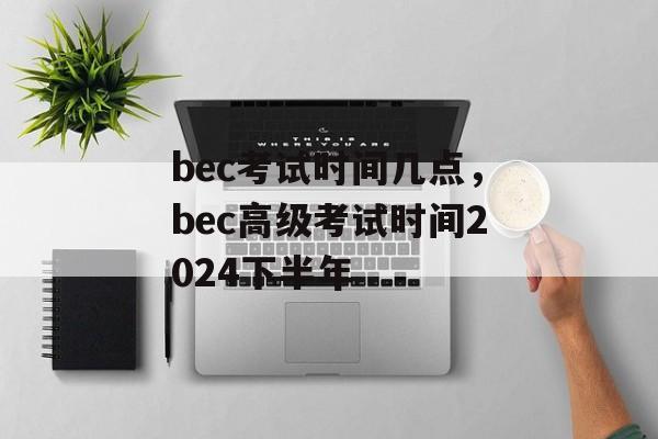 bec考试时间几点，bec高级考试时间2024下半年-第1张图片-