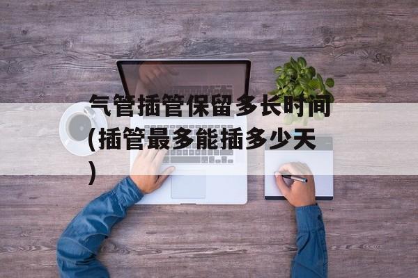 气管插管保留多长时间(插管最多能插多少天)-第1张图片-