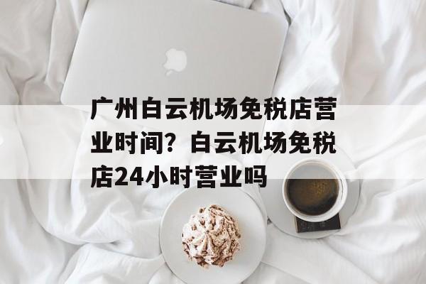 广州白云机场免税店营业时间？白云机场免税店24小时营业吗-第1张图片-