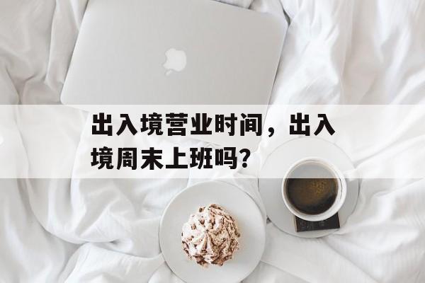 出入境营业时间，出入境周末上班吗？-第1张图片-