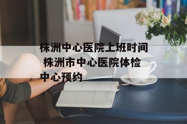 株洲中心医院上班时间 株洲市中心医院体检中心预约-第1张图片-