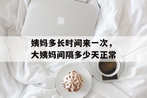 姨妈多长时间来一次，大姨妈间隔多少天正常-第1张图片-