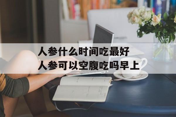 人参什么时间吃最好 人参可以空腹吃吗早上-第1张图片-