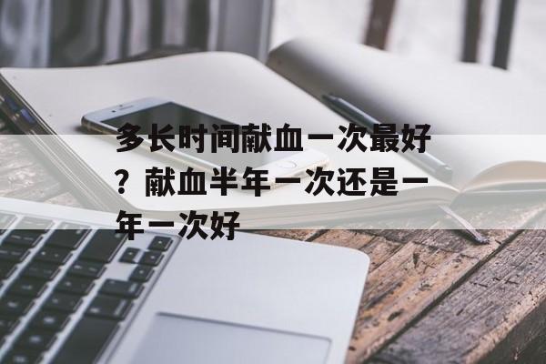 多长时间献血一次最好？献血半年一次还是一年一次好-第1张图片-