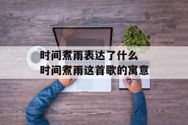 时间煮雨表达了什么 时间煮雨这首歌的寓意-第1张图片-