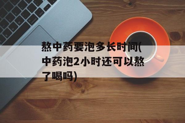 熬中药要泡多长时间(中药泡2小时还可以熬了喝吗)-第1张图片-