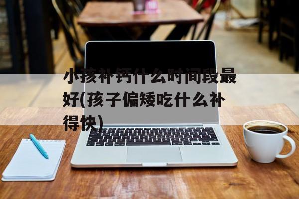 小孩补钙什么时间段最好(孩子偏矮吃什么补得快)-第1张图片-