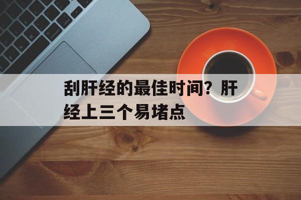 刮肝经的最佳时间？肝经上三个易堵点-第1张图片-