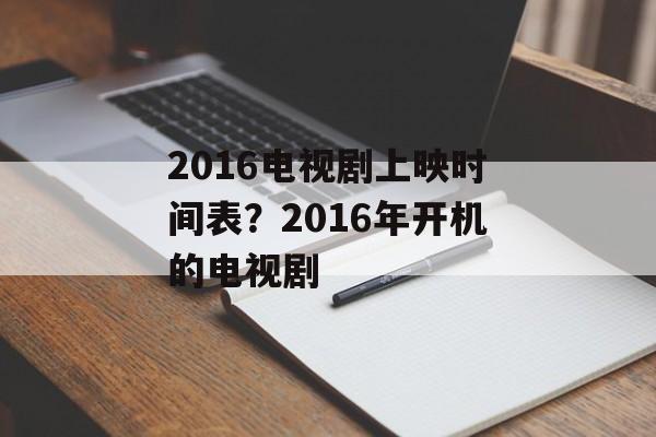 2016电视剧上映时间表？2016年开机的电视剧-第1张图片-