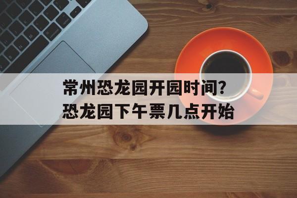 常州恐龙园开园时间？恐龙园下午票几点开始-第1张图片-
