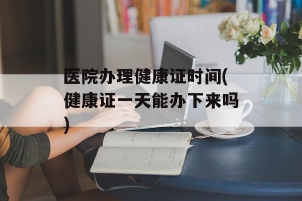 医院办理健康证时间(健康证一天能办下来吗)-第1张图片-