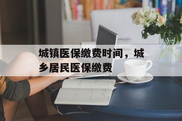 城镇医保缴费时间，城乡居民医保缴费-第1张图片-