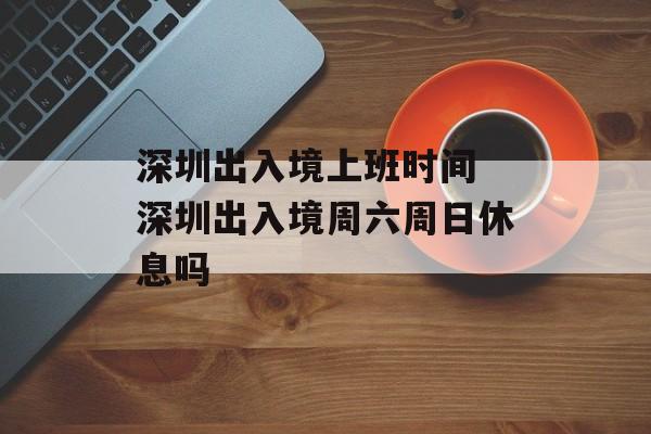 深圳出入境上班时间 深圳出入境周六周日休息吗-第1张图片-