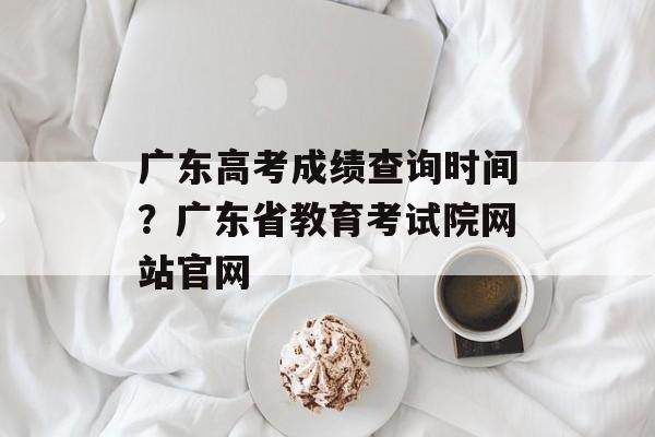 广东高考成绩查询时间？广东省教育考试院网站官网-第1张图片-