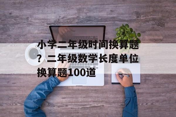 小学二年级时间换算题？二年级数学长度单位换算题100道-第1张图片-