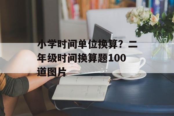 小学时间单位换算？二年级时间换算题100道图片-第1张图片-