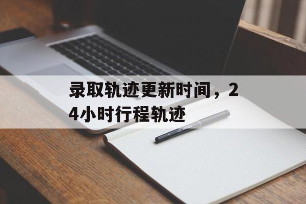 录取轨迹更新时间，24小时行程轨迹-第1张图片-