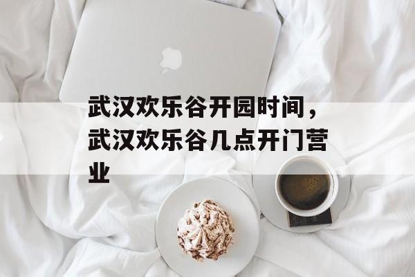武汉欢乐谷开园时间，武汉欢乐谷几点开门营业-第1张图片-
