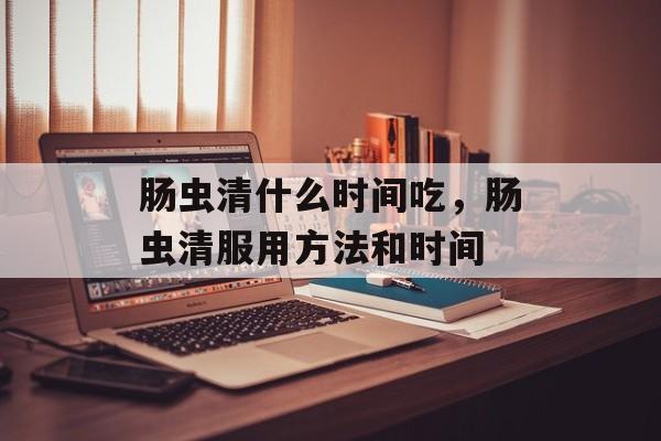 肠虫清什么时间吃，肠虫清服用方法和时间-第1张图片-
