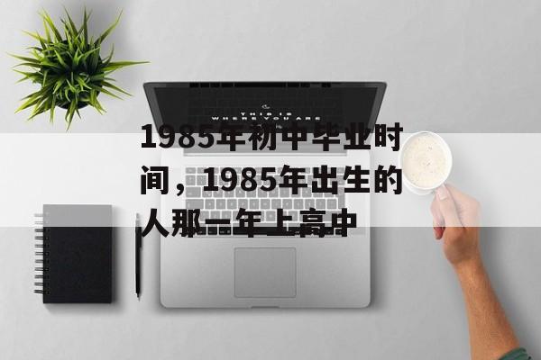1985年初中毕业时间，1985年出生的人那一年上高中-第1张图片-