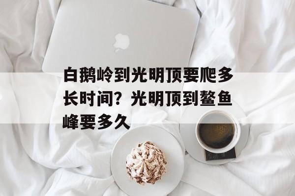 白鹅岭到光明顶要爬多长时间？光明顶到鳌鱼峰要多久-第1张图片-