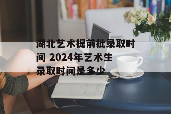 湖北艺术提前批录取时间 2024年艺术生录取时间是多少-第1张图片-