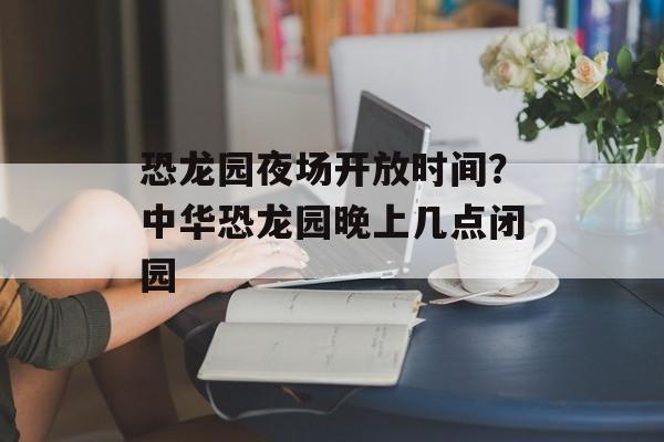 恐龙园夜场开放时间？中华恐龙园晚上几点闭园-第1张图片-