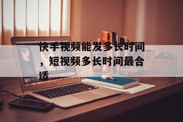 快手视频能发多长时间，短视频多长时间最合适-第1张图片-