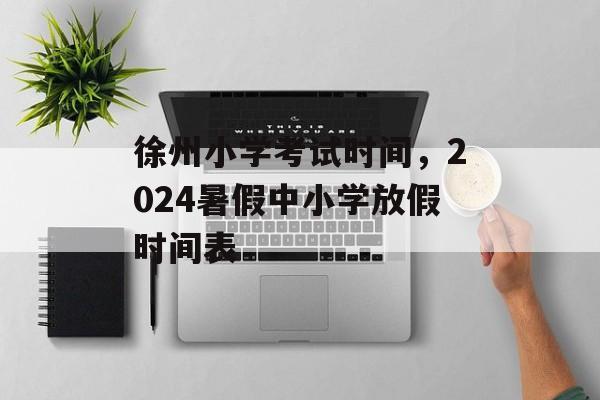徐州小学考试时间，2024暑假中小学放假时间表-第1张图片-