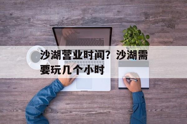 沙湖营业时间？沙湖需要玩几个小时-第1张图片-