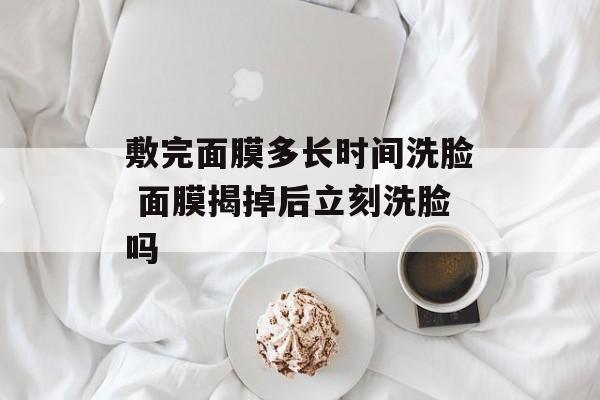 敷完面膜多长时间洗脸 面膜揭掉后立刻洗脸吗-第1张图片-