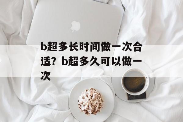 b超多长时间做一次合适？b超多久可以做一次-第1张图片-