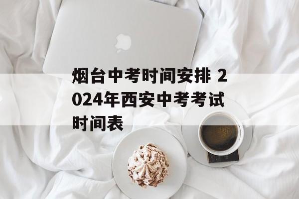 烟台中考时间安排 2024年西安中考考试时间表-第1张图片-
