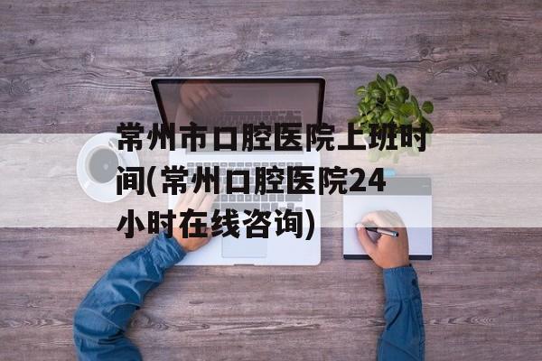 常州市口腔医院上班时间(常州口腔医院24小时在线咨询)-第1张图片-