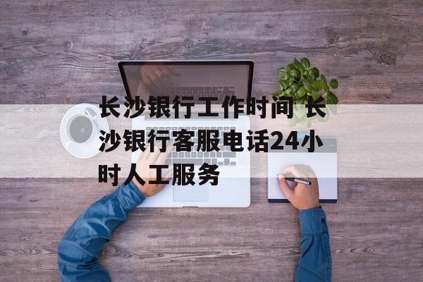 长沙银行工作时间 长沙银行客服电话24小时人工服务-第1张图片-