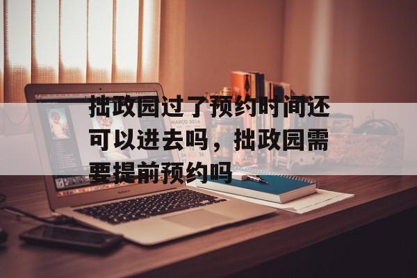 拙政园过了预约时间还可以进去吗，拙政园需要提前预约吗-第1张图片-