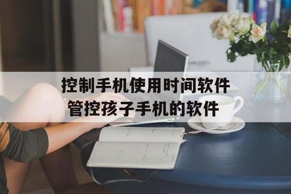 控制手机使用时间软件 管控孩子手机的软件-第1张图片-