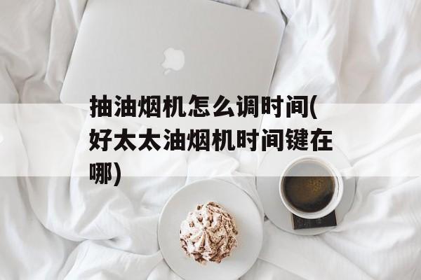 抽油烟机怎么调时间(好太太油烟机时间键在哪)-第1张图片-