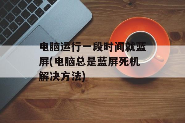 电脑运行一段时间就蓝屏(电脑总是蓝屏死机解决方法)-第1张图片-
