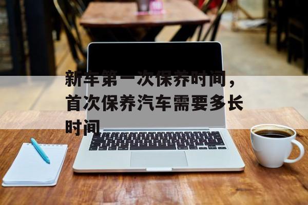 新车第一次保养时间，首次保养汽车需要多长时间-第1张图片-