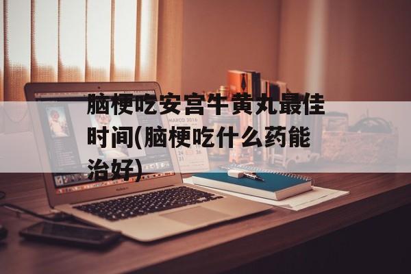 脑梗吃安宫牛黄丸最佳时间(脑梗吃什么药能治好)-第1张图片-