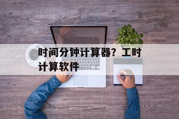 时间分钟计算器？工时计算软件-第1张图片-