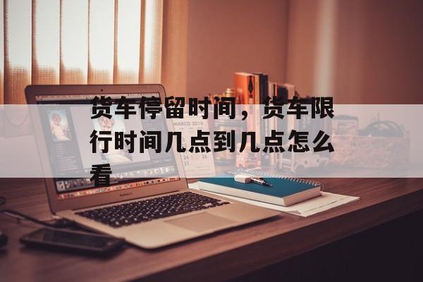 货车停留时间，货车限行时间几点到几点怎么看-第1张图片-