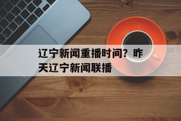 辽宁新闻重播时间？昨天辽宁新闻联播-第1张图片-