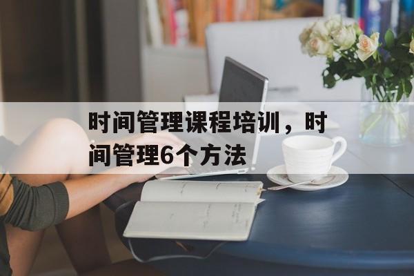 时间管理课程培训，时间管理6个方法-第1张图片-